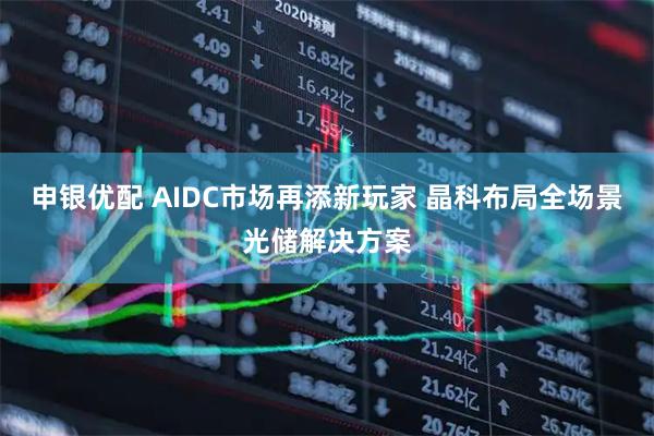 申银优配 AIDC市场再添新玩家 晶科布局全场景光储解决方案