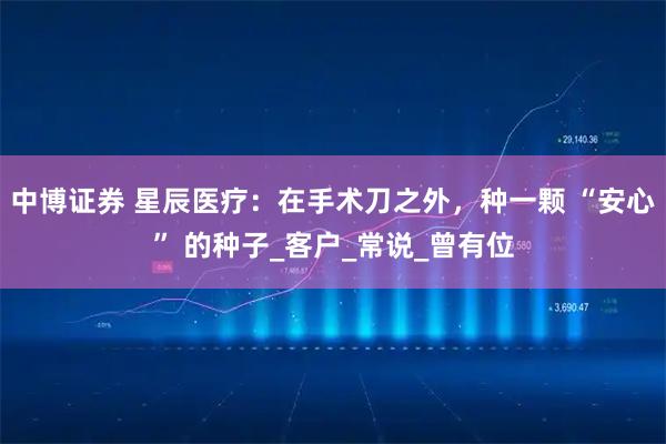 中博证券 星辰医疗：在手术刀之外，种一颗 “安心” 的种子_客户_常说_曾有位