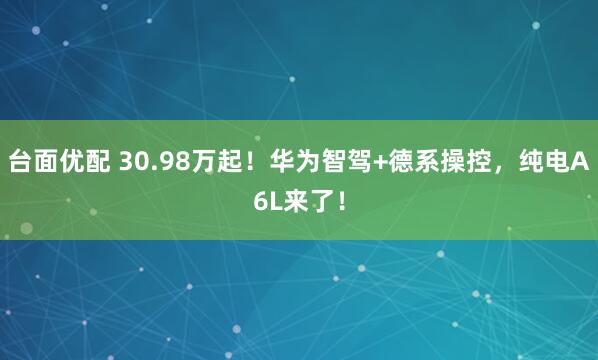 台面优配 30.98万起！华为智驾+德系操控，纯电A6L来了！